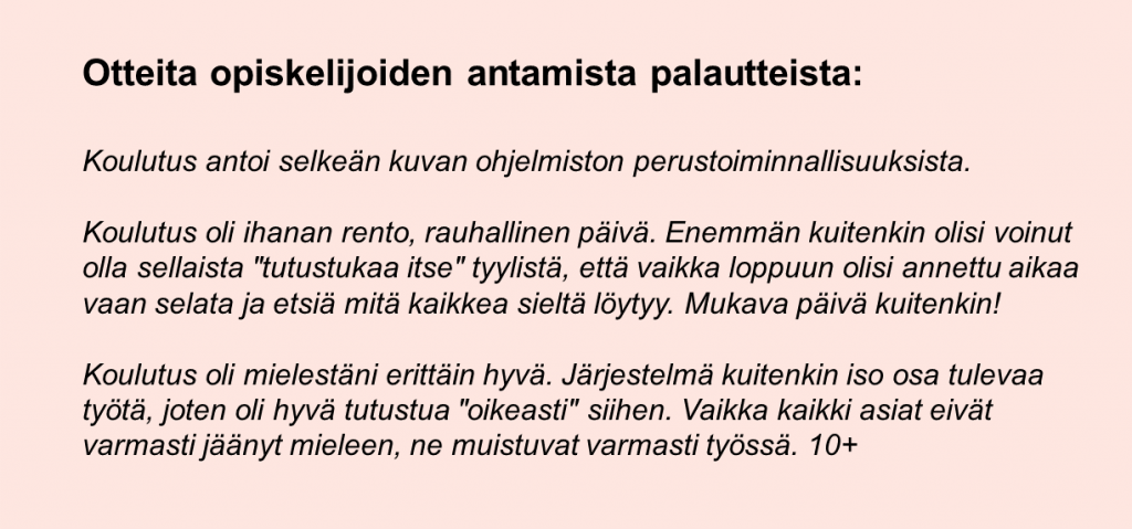 Otteita opiskelijoiden antamista palautteista: Koulutus antoi selkeän kuvan ohjelmiston perustoiminnallisuuksista. Koulutus oli ihanan rento, rauhallinen päivä. Enemmän kuitenkin olisi voinut olla sellaista "tutustukaa itse" tyylistä, että vaikka loppuun olisi annettu aikaa vaan selata ja etsiä mitä kaikkea sieltä löytyy. Mukava päivä kuitenkin! Koulutus oli mielestäni erittäin hyvä. Järjestelmä kuitenkin iso osa tulevaa työtä, joten oli hyvä tutustua "oikeasti" siihen. Vaikka kaikki asiat eivät varmasti jäänyt mieleen, ne muistuvat varmasti työssä. 10+